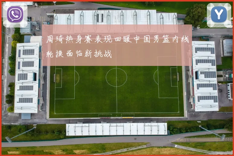 周琦热身赛表现回暖中国男篮内线轮换面临新挑战