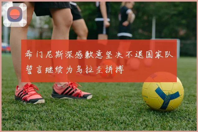 希门尼斯深感歉意坚决不退国家队誓言继续为乌拉圭拼搏