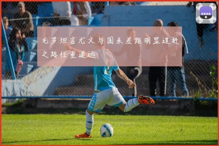 毛罗坦言尤文与国米差距明显追赶之路任重道远