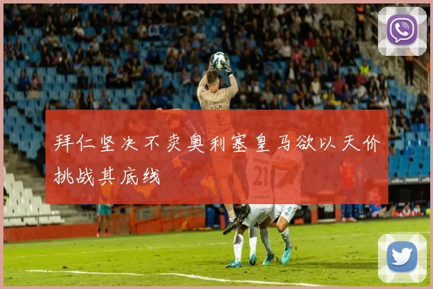 拜仁坚决不卖奥利塞皇马欲以天价挑战其底线