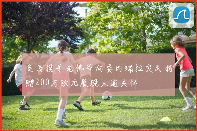 皇马携手老佛爷向委内瑞拉灾民捐赠200万欧元展现人道关怀