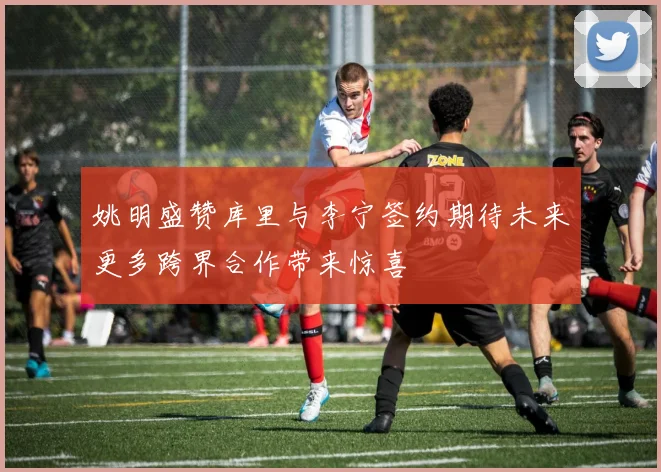 姚明盛赞库里与李宁签约期待未来更多跨界合作带来惊喜