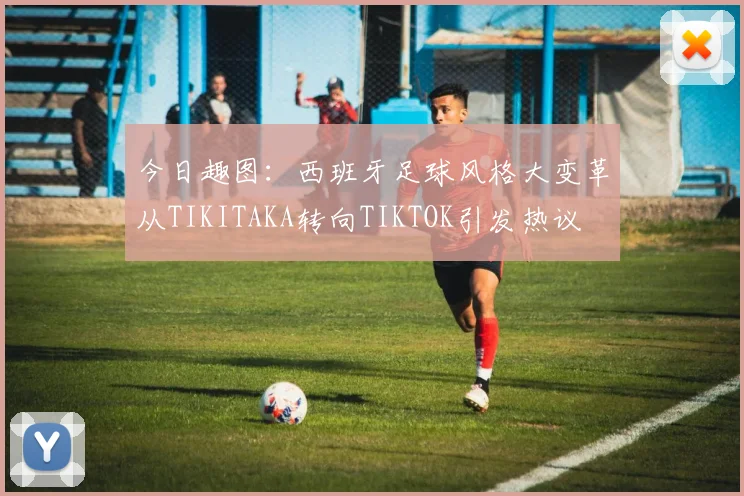 今日趣图：西班牙足球风格大变革从TIKITAKA转向TIKTOK引发热议