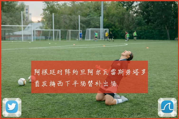 阿根廷对阵约旦阿尔瓦雷斯劳塔罗首发梅西下半场替补出场