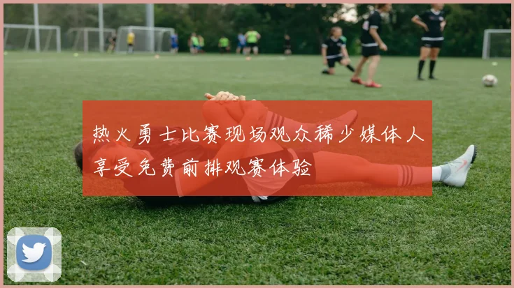 热火勇士比赛现场观众稀少媒体人享受免费前排观赛体验