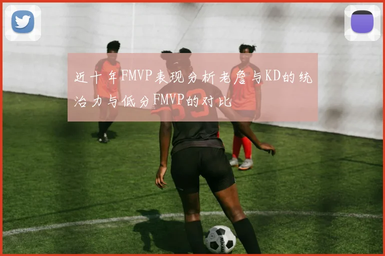 近十年FMVP表现分析老詹与KD的统治力与低分FMVP的对比
