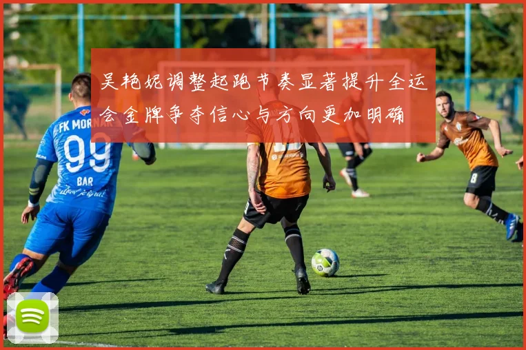 吴艳妮调整起跑节奏显著提升全运会金牌争夺信心与方向更加明确