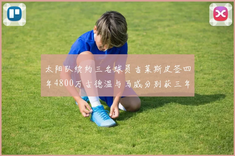 太阳队续约三名球员吉莱斯皮签四年4800万古德温与马威分别获三年合同