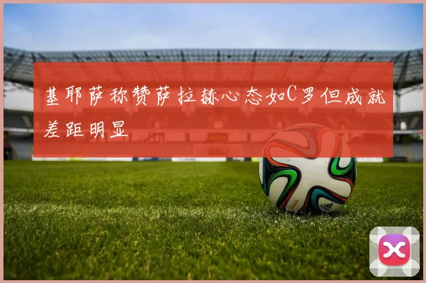 基耶萨称赞萨拉赫心态如C罗但成就差距明显