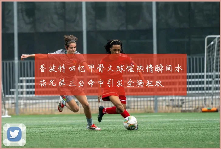 香波特回忆甲骨文球馆热情瞬间水花兄弟三分命中引发全场狂欢