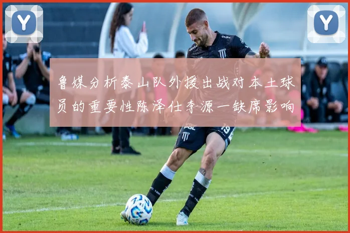 鲁媒分析泰山队外援出战对本土球员的重要性陈泽仕李源一缺席影响显著