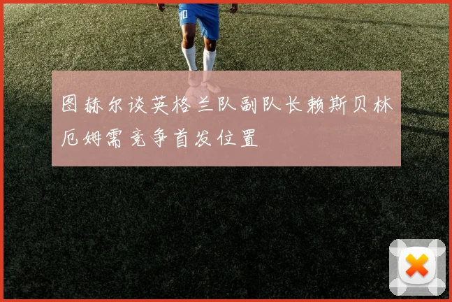 图赫尔谈英格兰队副队长赖斯贝林厄姆需竞争首发位置