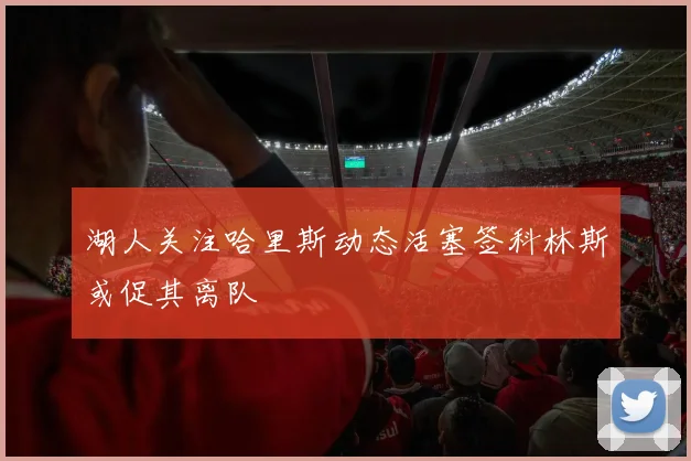 湖人关注哈里斯动态活塞签科林斯或促其离队