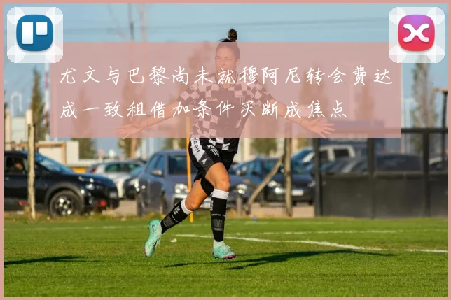 尤文与巴黎尚未就穆阿尼转会费达成一致租借加条件买断成焦点