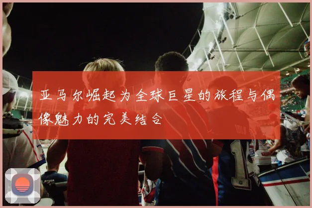 亚马尔崛起为全球巨星的旅程与偶像魅力的完美结合