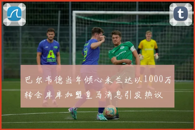 巴尔韦德当年倾心米兰达以1000万转会库库加盟皇马消息引发热议