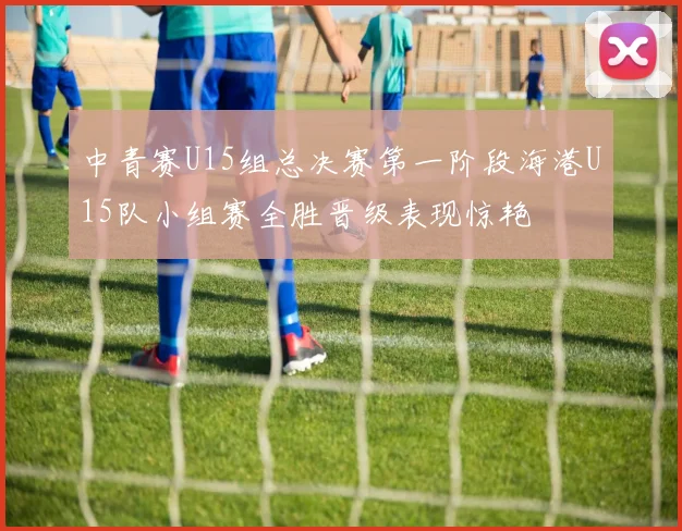 中青赛U15组总决赛第一阶段海港U15队小组赛全胜晋级表现惊艳