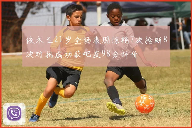 依木兰21岁全场表现惊艳7次抢断8次对抗成功获吧友98分评价