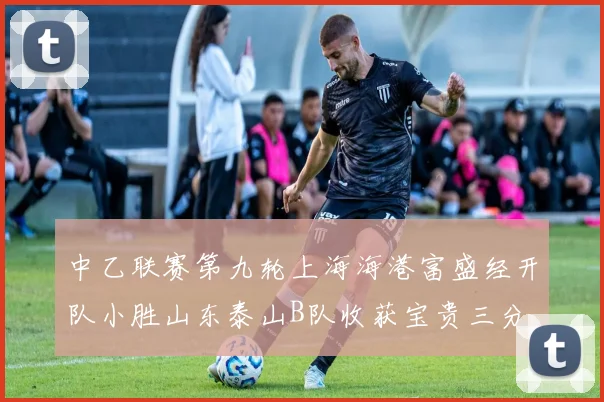 中乙联赛第九轮上海海港富盛经开队小胜山东泰山B队收获宝贵三分