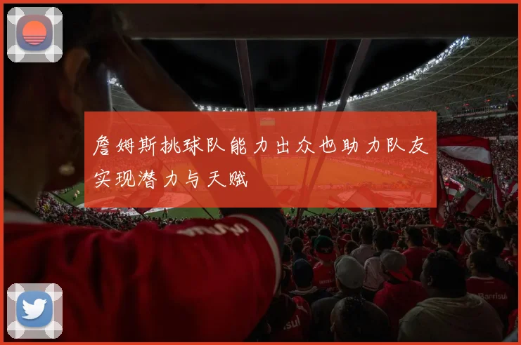 詹姆斯挑球队能力出众也助力队友实现潜力与天赋