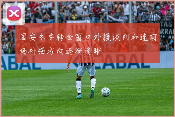 国安冬季转会窗口外援谈判加速前场补强方向逐渐清晰